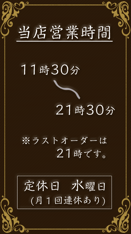 当店の営業時間は【11時30分】～【21時30分】です。ラストオーダーは【21時】になります。定休日は【毎水曜日】です。第三週は【水木連休】となります。ス